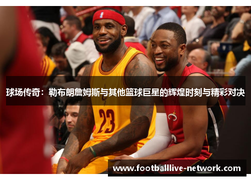 球场传奇：勒布朗詹姆斯与其他篮球巨星的辉煌时刻与精彩对决