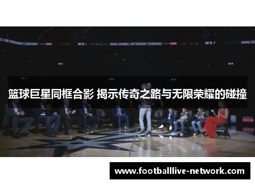 篮球巨星同框合影 揭示传奇之路与无限荣耀的碰撞